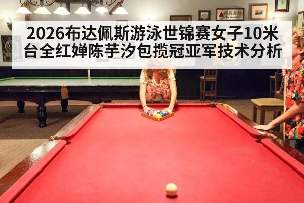 2026布达佩斯游泳世锦赛女子10米台全红婵陈芋汐包揽冠亚军技术分析