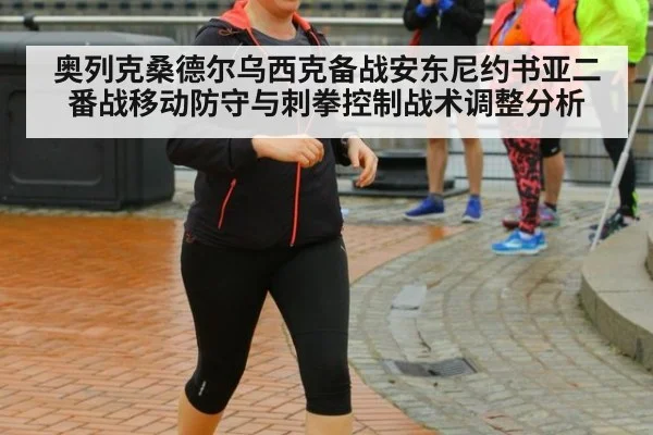 奥列克桑德尔乌西克备战安东尼约书亚二番战移动防守与刺拳控制战术调整分析