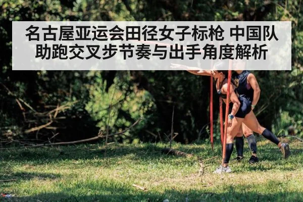 名古屋亚运会田径女子标枪 中国队助跑交叉步节奏与出手角度解析