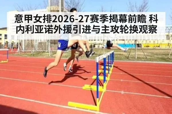 意甲女排2026-27赛季揭幕前瞻 科内利亚诺外援引进与主攻轮换观察